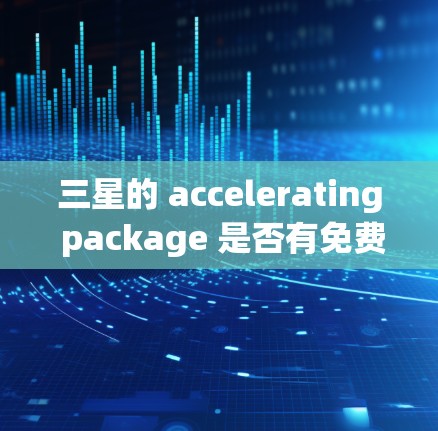 三星的 accelerating package 是否有免费的版本,取决于具体的加速器功能以及设备类型。以下是关于三星加速器的一些关键信息