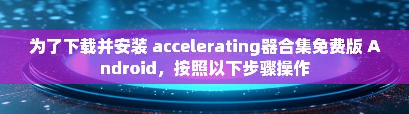 为了下载并安装 accelerating器合集免费版 Android,按照以下步骤操作