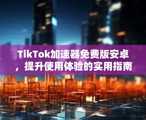 TikTok加速器免费版安卓,提升使用体验的实用指南