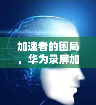 加速者的困局,华为录屏加速器的困境与解决方案