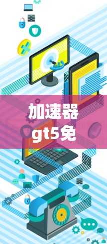 加速器gt5免费,选择合适的加速器的重要性