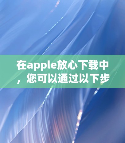 在apple放心下载中,您可以通过以下步骤找到和使用适合苹果设备的海外加速器