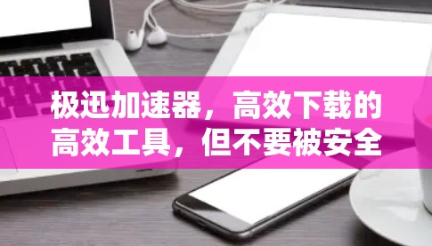 极迅加速器,高效下载的高效工具,但不要被安全风险困在其中