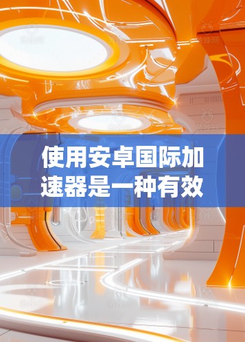 使用安卓国际加速器是一种有效的方法,可以帮助你在安卓系统中高效地下载外部应用和管理应用和系统。以下是对安卓国际加速器的详细总结
