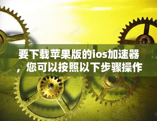 要下载苹果版的ios加速器,您可以按照以下步骤操作 要下载苹果版的ios加速器,您可以按照以下步骤操作
