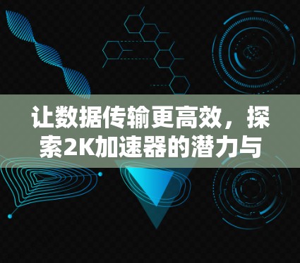 让数据传输更高效,探索2K加速器的潜力与挑战 让数据传输更高效,探索2K加速器的潜力与挑战