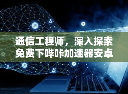 通信工程师,深入探索免费下哔咔加速器安卓应用