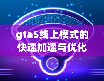 gta5线上模式的快速加速与优化,如何在游戏世界中体验无限可能