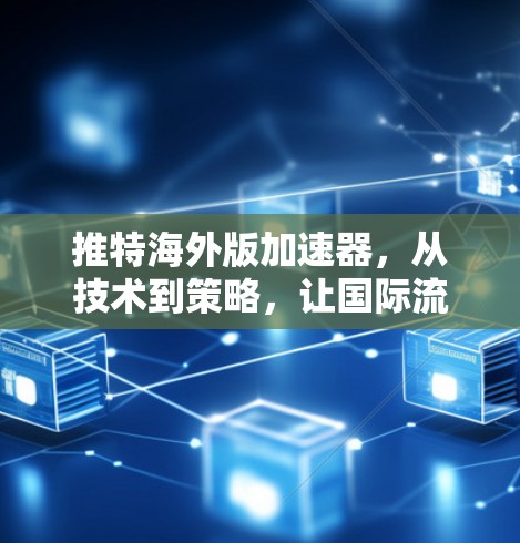 推特海外版加速器,从技术到策略,让国际流量更高效