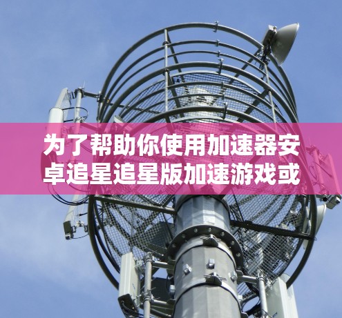 为了帮助你使用加速器安卓追星追星版加速游戏或视频流,以下是一些关键步骤和信息