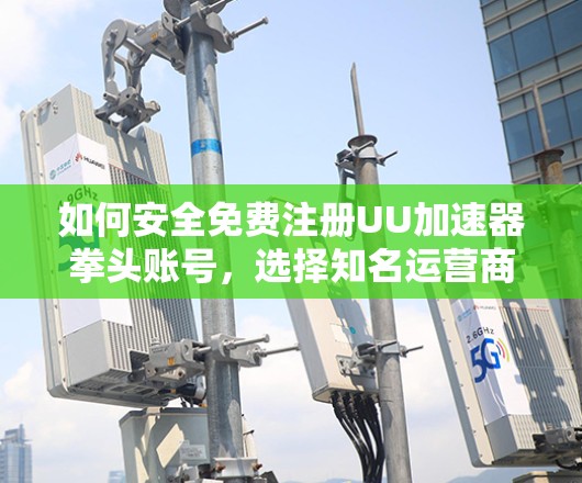 如何安全免费注册UU加速器拳头账号,选择知名运营商,避免恶意软件