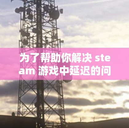 为了帮助你解决 steam 游戏中延迟的问题,以下是分步骤的解决方案