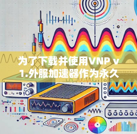 为了下载并使用VNP v1.外服加速器作为永久免费版,您可以按照以下步骤进行