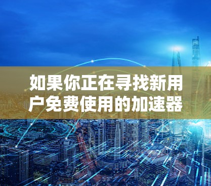 如果你正在寻找新用户免费使用的加速器,以下是一些推荐的工具,可以帮助你更快地连接到目标网站、处理视频文件以及在线通话