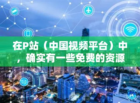 在P站(中国视频平台)中,确实有一些免费的资源和加速器可以帮助你快速上手。以下是一些方法和建议