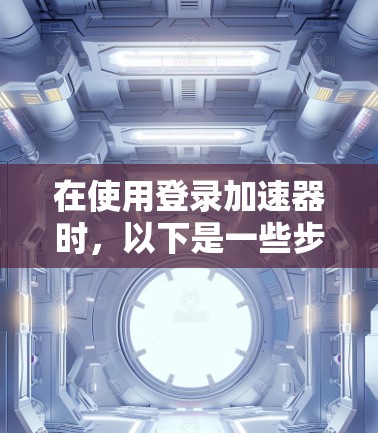 在使用登录加速器时,以下是一些步骤和建议,帮助你顺利登录到安卓应用