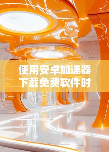 使用安卓加速器下载免费软件时,虽然下载速度可能较慢,但以下步骤可以帮助你顺利使用
