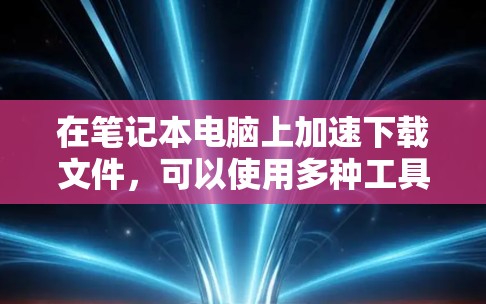 在笔记本电脑上加速下载文件,可以使用多种工具,以下是一些常见的选择,涵盖了速度、安全性、兼容性和易用性等方面
