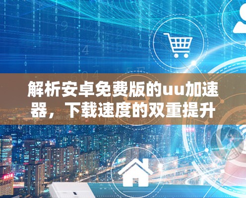 解析安卓免费版的uu加速器,下载速度的双重提升