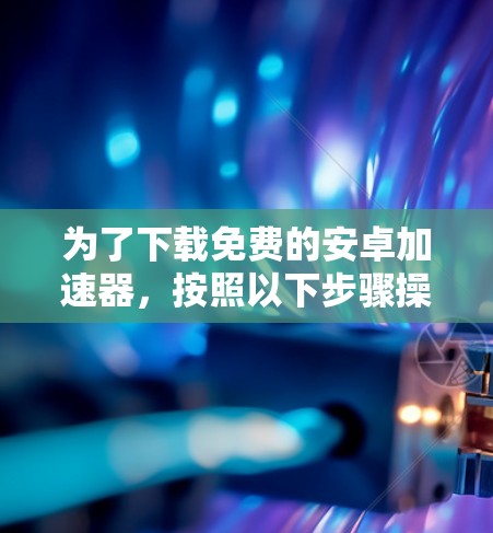 为了下载免费的安卓加速器,按照以下步骤操作
