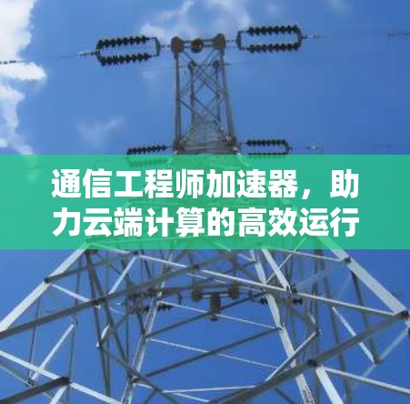 通信工程师加速器，助力云端计算的高效运行，开启数据无限可能