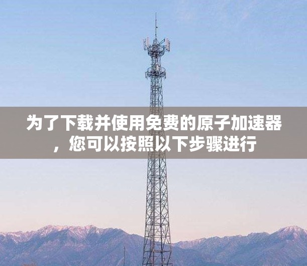 为了下载并使用免费的原子加速器，您可以按照以下步骤进行