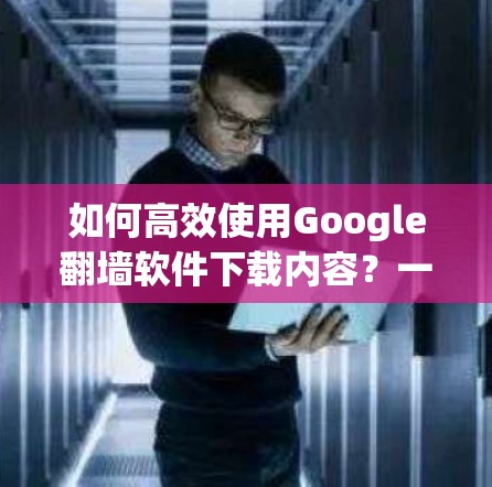 如何高效使用Google翻墙软件下载内容？一个实用指南