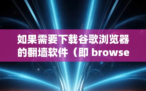 如果需要下载谷歌浏览器的翻墙软件(即 browser-to-webpage 的功能)以下是一些推荐的工具和方法
