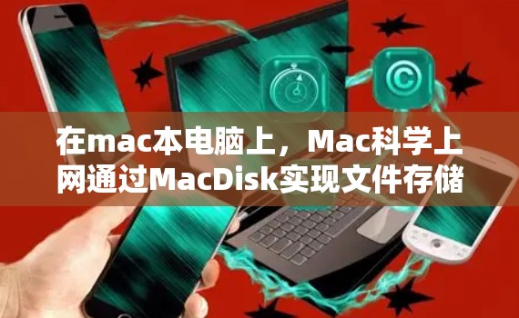 在mac本电脑上,Mac科学上网通过MacDisk实现文件存储和管理,适用于存储大量数据,但仍有以下关键点需要了解