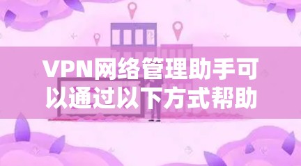 VPN网络管理助手可以通过以下方式帮助用户管理和控制VPN连接
