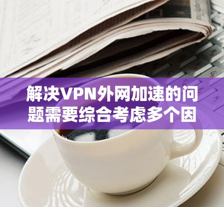 解决VPN外网加速的问题需要综合考虑多个因素。以下是一些步骤性的建议