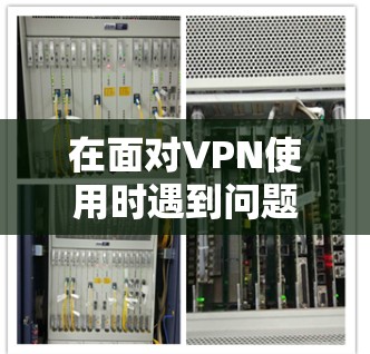 在面对VPN使用时遇到问题时，可以按照以下步骤进行问题解决