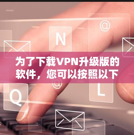 为了下载VPN升级版的软件，您可以按照以下步骤进行