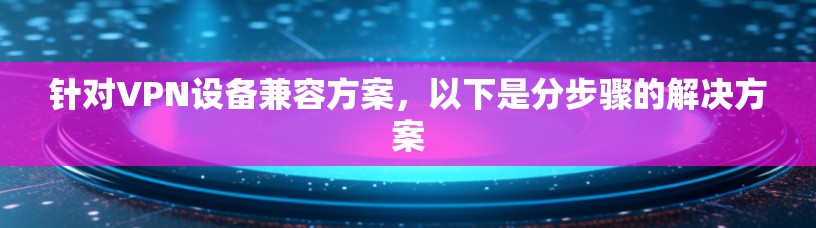 针对VPN设备兼容方案，以下是分步骤的解决方案