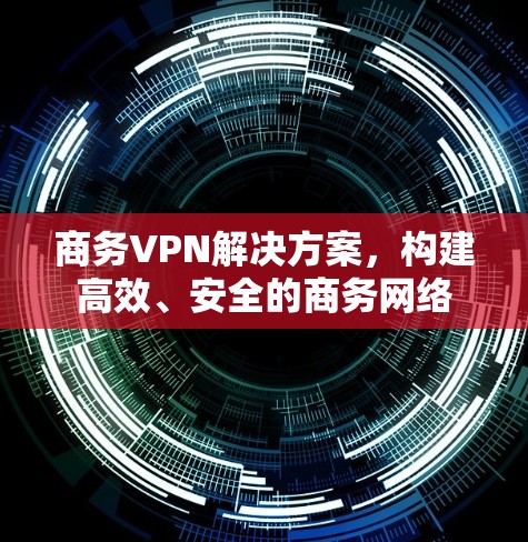 商务VPN解决方案，构建高效、安全的商务网络