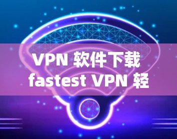 VPN 软件下载 fastest VPN 轻松上手 VPN 软件下载 fastest VPN 轻松上手
