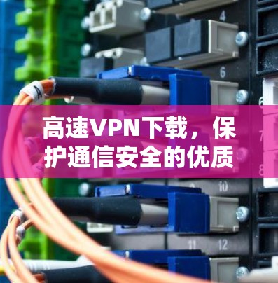 高速VPN下载,保护通信安全的优质选择 高速VPN下载,保护通信安全的优质选择