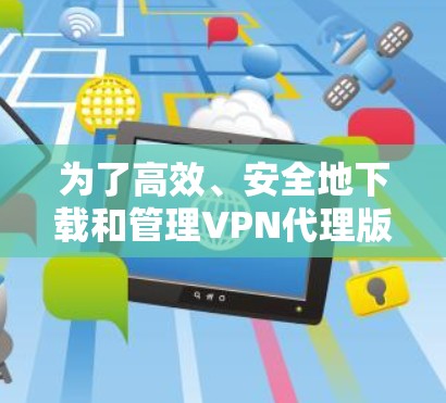 为了高效、安全地下载和管理VPN代理版，您可以按照以下步骤操作
