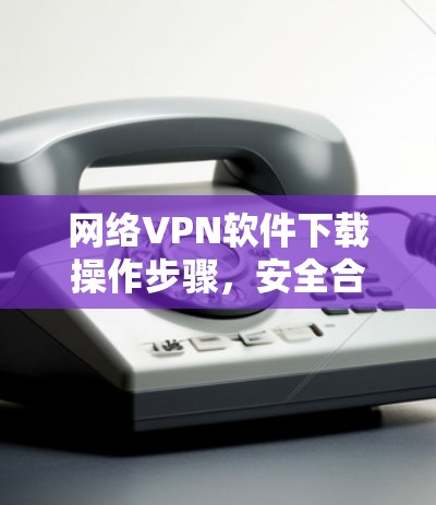网络VPN软件下载操作步骤,安全合规必备 网络VPN软件下载操作步骤,安全合规必备