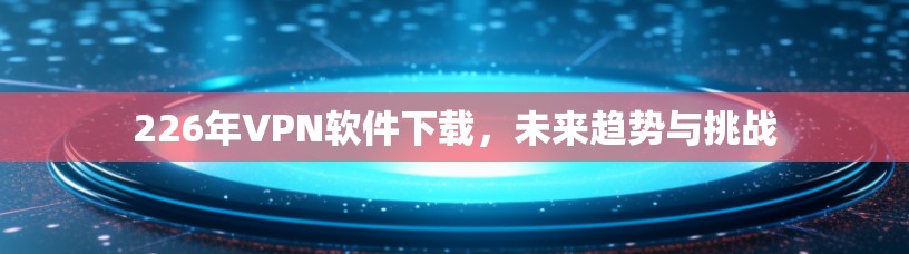 226年VPN软件下载,未来趋势与挑战 226年VPN软件下载,未来趋势与挑战