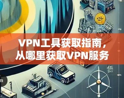 VPN工具获取指南,从哪里获取VPN服务? VPN工具获取指南,从哪里获取VPN服务?
