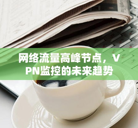 网络流量高峰节点,VPN监控的未来趋势 网络流量高峰节点,VPN监控的未来趋势