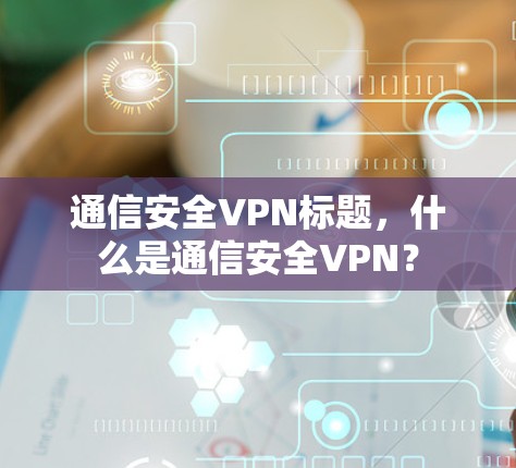 通信安全VPN标题,什么是通信安全VPN? 通信安全VPN标题,什么是通信安全VPN?