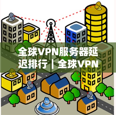 全球VPN服务器延迟排行｜全球VPN服务器延迟检测