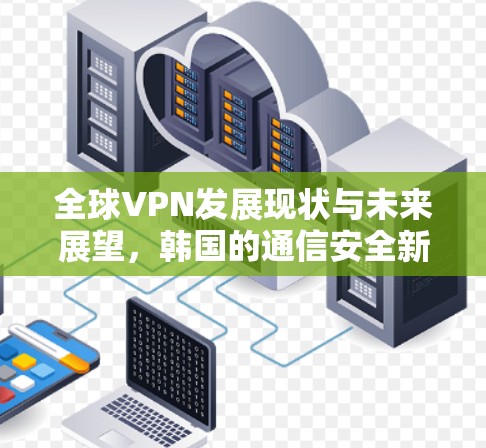 全球VPN发展现状与未来展望,韩国的通信安全新机遇 全球VPN发展现状与未来展望,韩国的通信安全新机遇