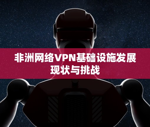 非洲网络VPN基础设施发展现状与挑战 非洲网络VPN基础设施发展现状与挑战