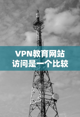 VPN教育网站访问是一个比较敏感的话题，涉及到网络安全和隐私保护的问题。为了确保你的安全和隐私，以下是一些建议和注意事项