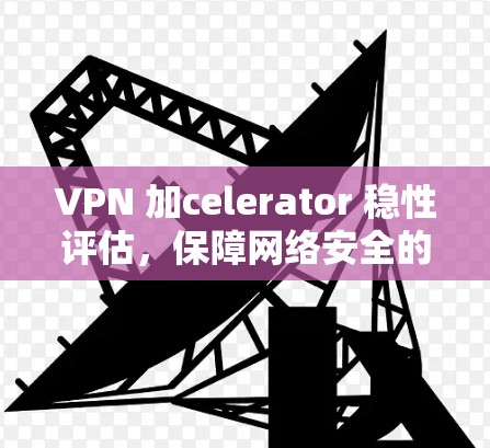 VPN 加celerator 稳性评估,保障网络安全的关键因素 VPN 加celerator 稳性评估,保障网络安全的关键因素