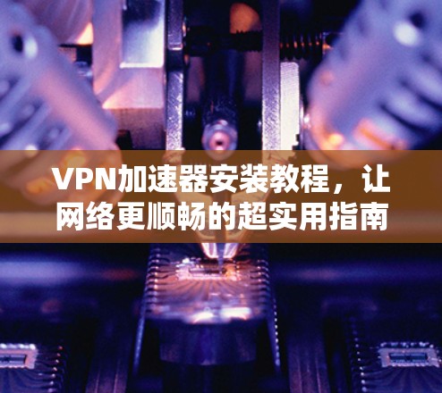 VPN加速器安装教程,让网络更顺畅的超实用指南 VPN加速器安装教程,让网络更顺畅的超实用指南