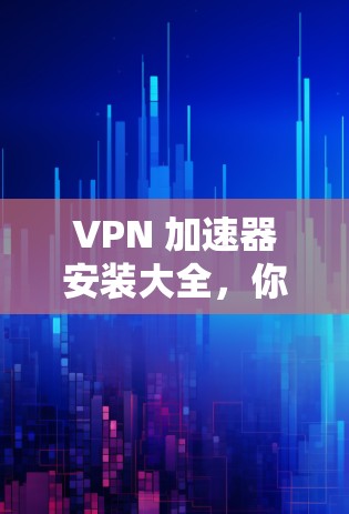VPN 加速器安装大全,你的 安全之选 VPN 加速器安装大全,你的 安全之选